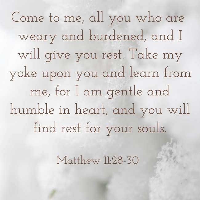 Come to me, all you who are weary and burdened, and I will give you rest. Take my yoke upon you and learn from me, for I am gentle and humble in heart, and you will find rest for your souls. - Matthew 11:28-30