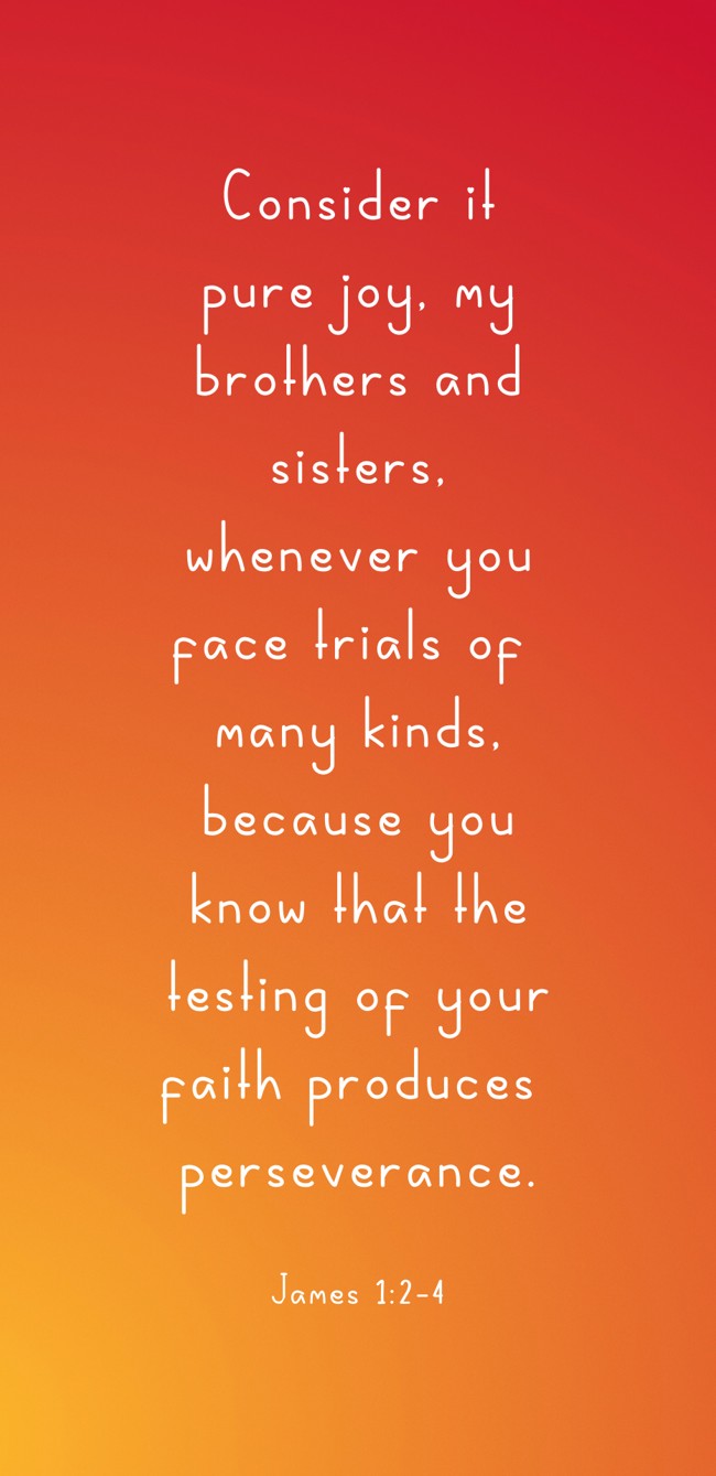 Consider it pure joy, my brothers and sisters, whenever you face trials of many kinds, because you know that the testing of your faith produces perseverance. - James 1:2-4
