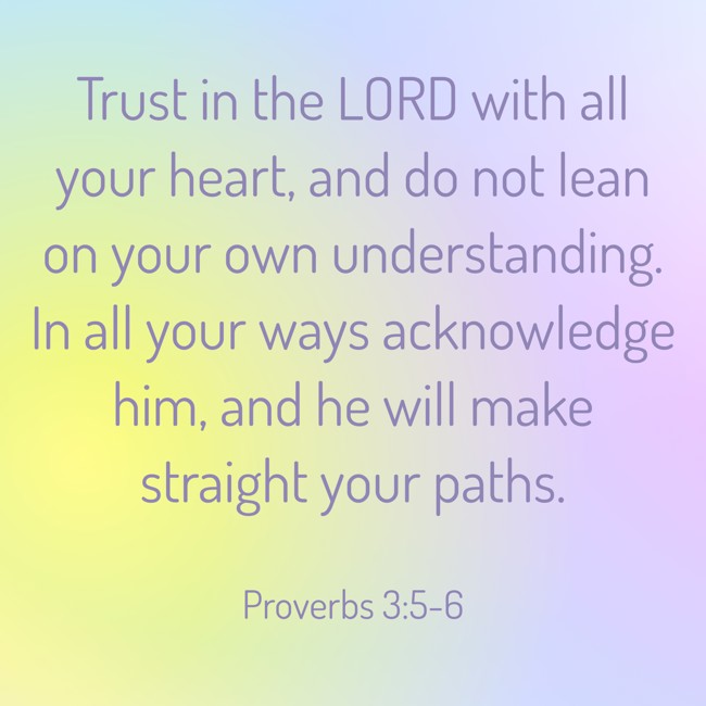 Trust in the LORD with all your heart, and do not lean on your own understanding. In all your ways acknowledge him, and he will make straight your paths. - Proverbs 3:5-6
