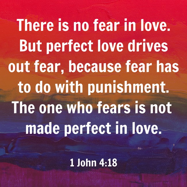 There is no fear in love. But perfect love drives out fear, because fear has to do with punishment. The one who fears is not made perfect in love. - 1 John 4:18