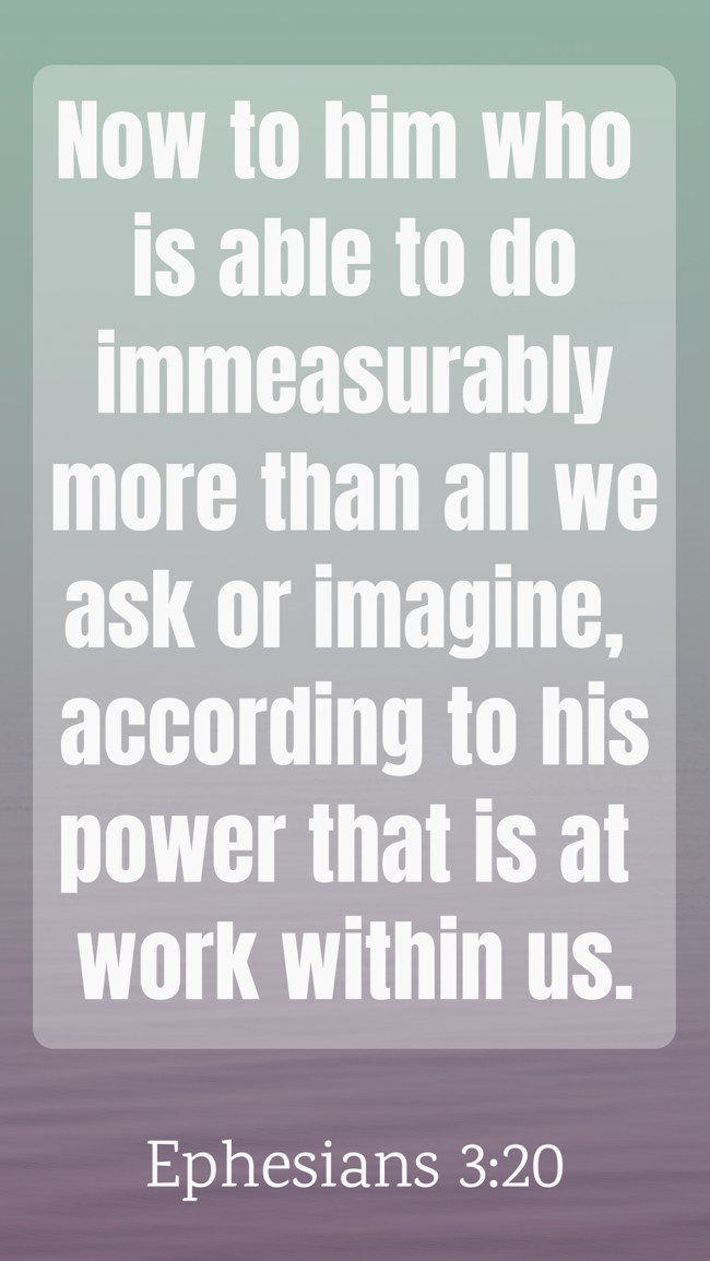 Now to him who is able to do immeasurably more than all we ask or imagine, according to his power that is at work within us. - Ephesians 3:20