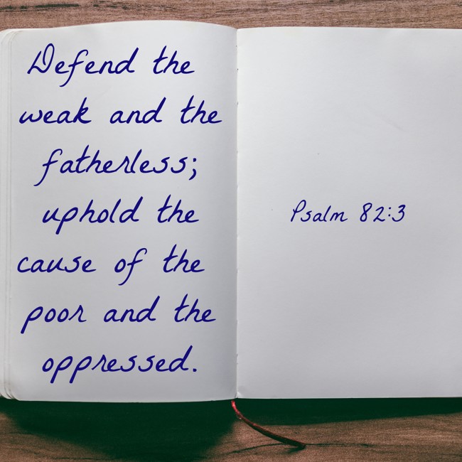 Defend the weak and the fatherless; uphold the cause of the poor and the oppressed. - Psalm 82:3