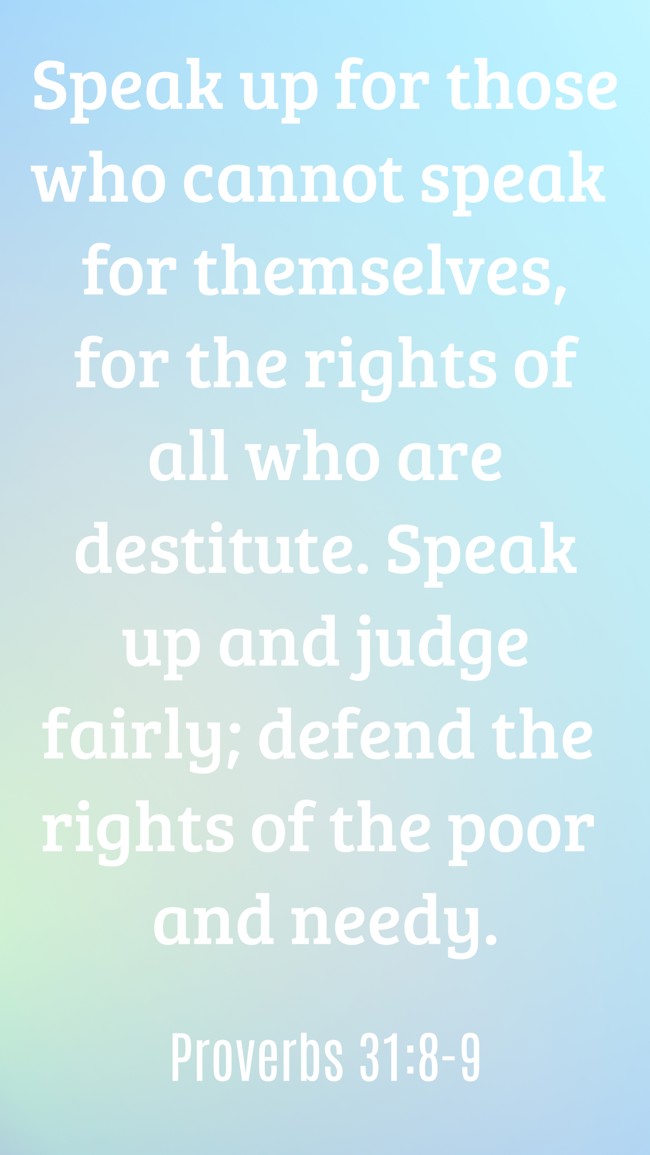 Speak up for those who cannot speak for themselves, for the rights of all who are destitute. Speak up and judge fairly; defend the rights of the poor and needy. - Proverbs 31:8-9