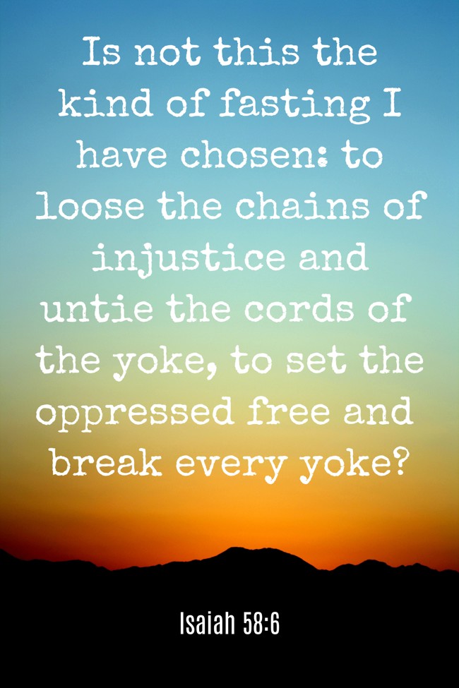Is not this the kind of fasting I have chosen: to loose the chains of injustice and untie the cords of the yoke, to set the oppressed free and break every yoke? - Isaiah 58:6