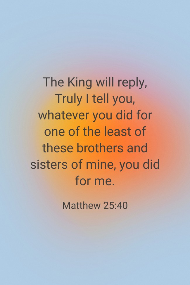 The King will reply, Truly I tell you, whatever you did for one of the least of these brothers and sisters of mine, you did for me. - Matthew 25:40