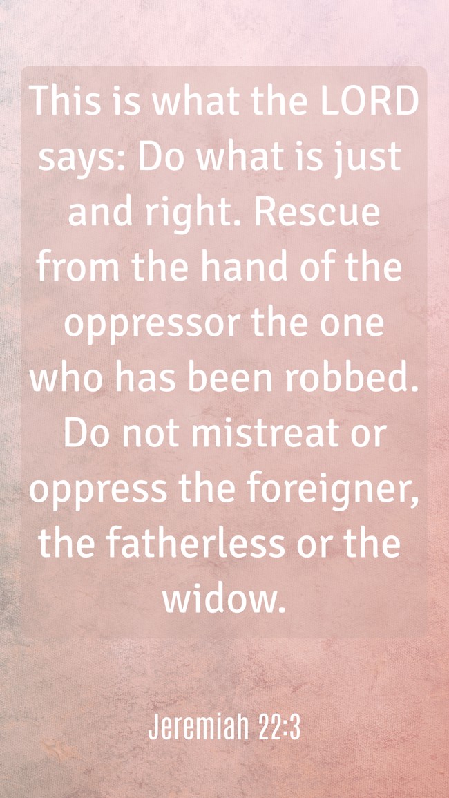 This is what the LORD says: Do what is just and right. Rescue from the hand of the oppressor the one who has been robbed. Do not mistreat or oppress the foreigner, the fatherless or the widow. - Jeremiah 22:3