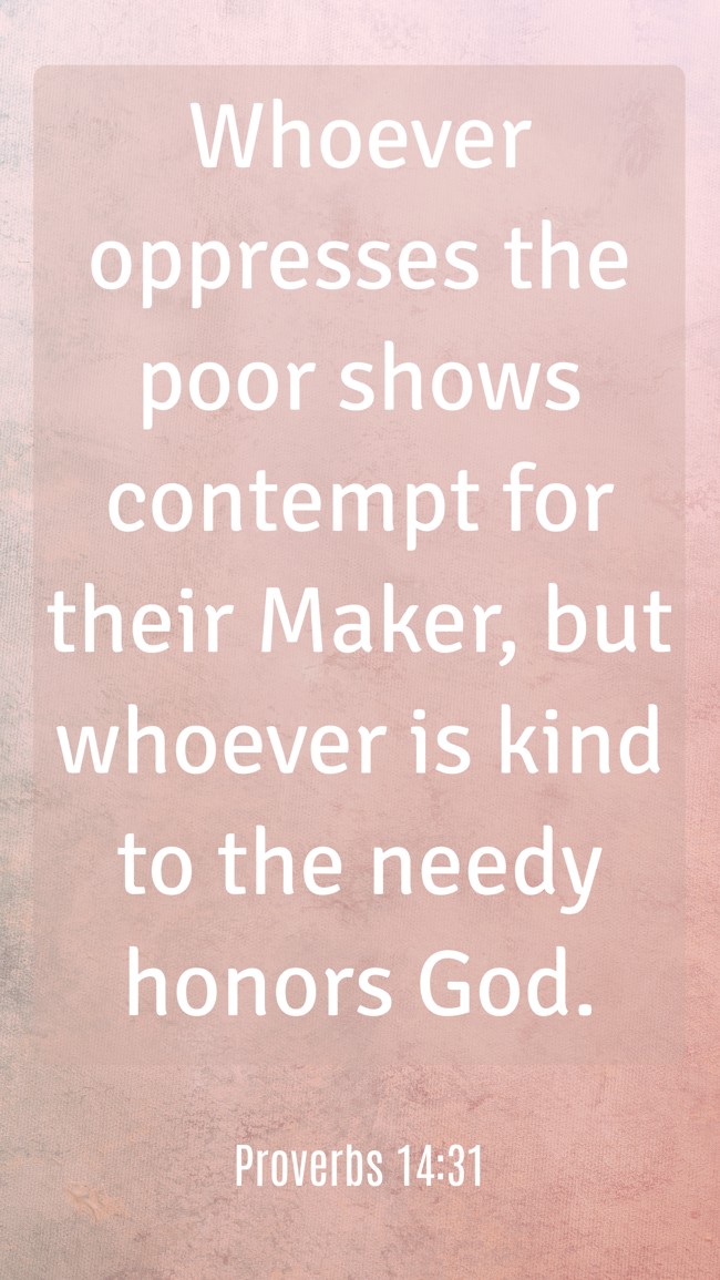 Whoever oppresses the poor shows contempt for their Maker, but whoever is kind to the needy honors God. - Proverbs 14:31
