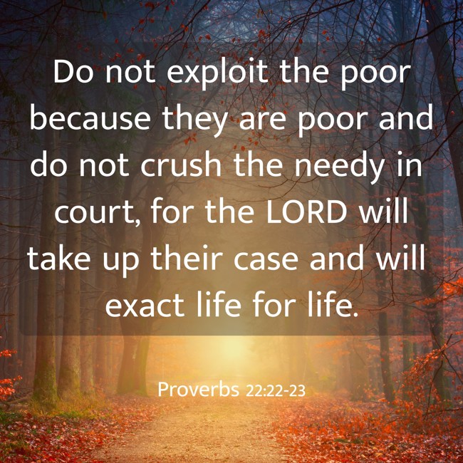 Do not exploit the poor because they are poor and do not crush the needy in court, for the LORD will take up their case and will exact life for life. - Proverbs 22:22-23