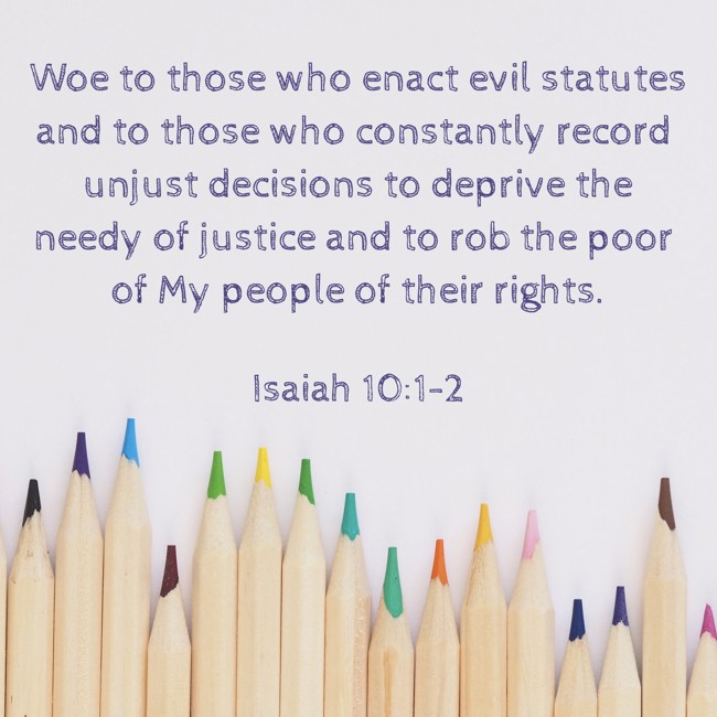 Woe to those who enact evil statutes and to those who constantly record unjust decisions to deprive the needy of justice and to rob the poor of My people of their rights. - Isaiah 10:1-2
