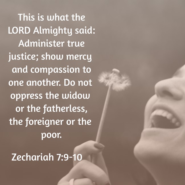 This is what the LORD Almighty said: Administer true justice; show mercy and compassion to one another. Do not oppress the widow or the fatherless, the foreigner or the poor. - Zechariah 7:9-10