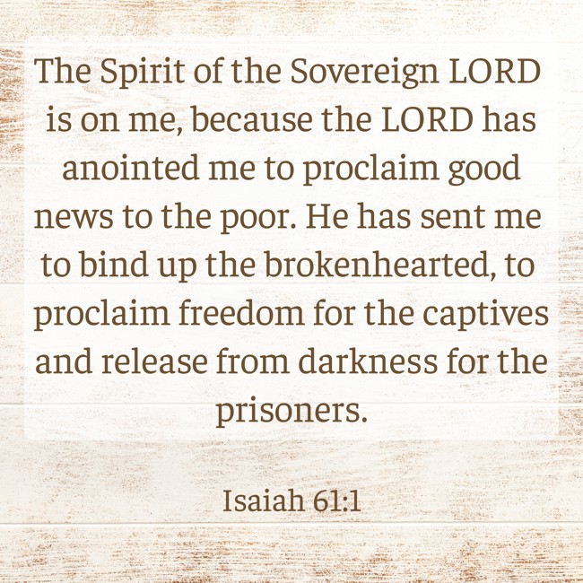 The Spirit of the Sovereign LORD is on me, because the LORD has anointed me to proclaim good news to the poor. He has sent me to bind up the brokenhearted, to proclaim freedom for the captives and release from darkness for the prisoners. - Isaiah 61:1