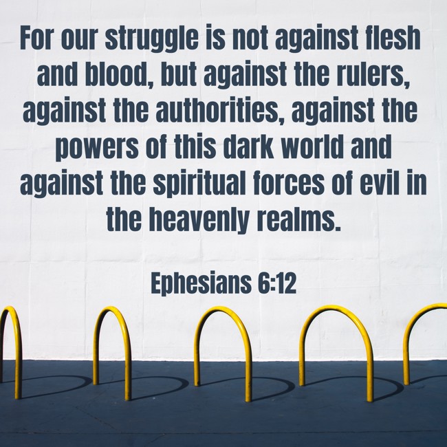 For our struggle is not against flesh and blood, but against the rulers, against the authorities, against the powers of this dark world and against the spiritual forces of evil in the heavenly realms. - Ephesians 6:12
