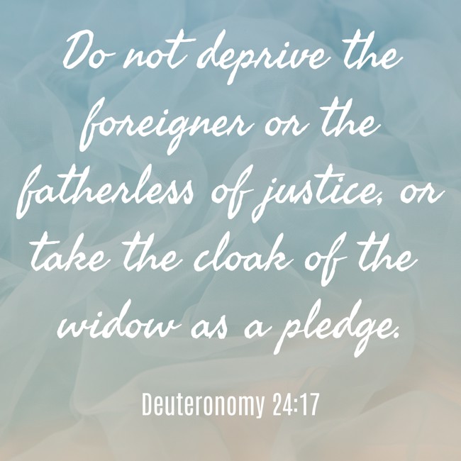Do not deprive the foreigner or the fatherless of justice, or take the cloak of the widow as a pledge. - Deuteronomy 24:17