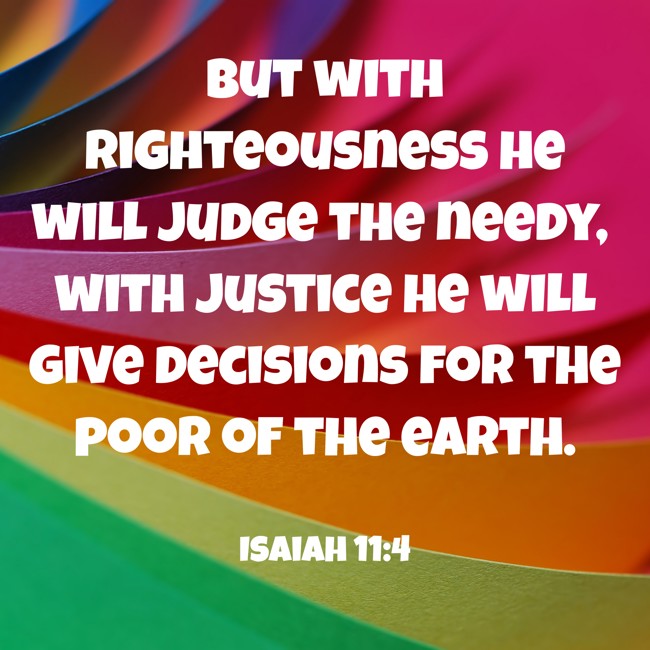 But with righteousness he will judge the needy, with justice he will give decisions for the poor of the earth. - Isaiah 11:4