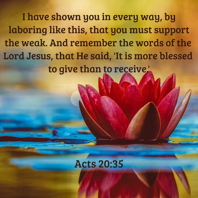 I have shown you in every way, by laboring like this, that you must support the weak. And remember the words of the Lord Jesus, that He said, 'It is more blessed to give than to receive.' - Acts 20:35