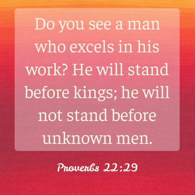 Do you see a man who excels in his work? He will stand before kings; he will not stand before unknown men. - Proverbs 22:29