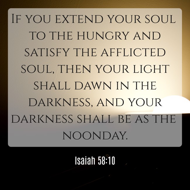 If you extend your soul to the hungry and satisfy the afflicted soul, then your light shall dawn in the darkness, and your darkness shall be as the noonday. - Isaiah 58:10