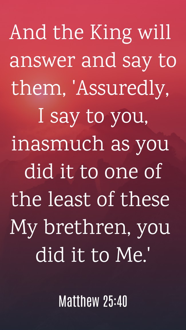 And the King will answer and say to them, 'Assuredly, I say to you, inasmuch as you did it to one of the least of these My brethren, you did it to Me.' - Matthew 25:40