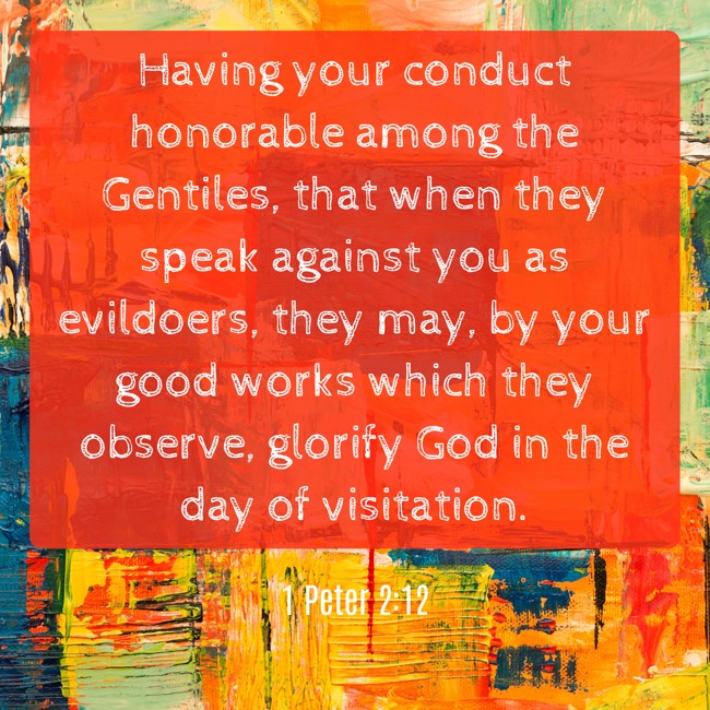 Having your conduct honorable among the Gentiles, that when they speak against you as evildoers, they may, by your good works which they observe, glorify God in the day of visitation. - 1 Peter 2:12