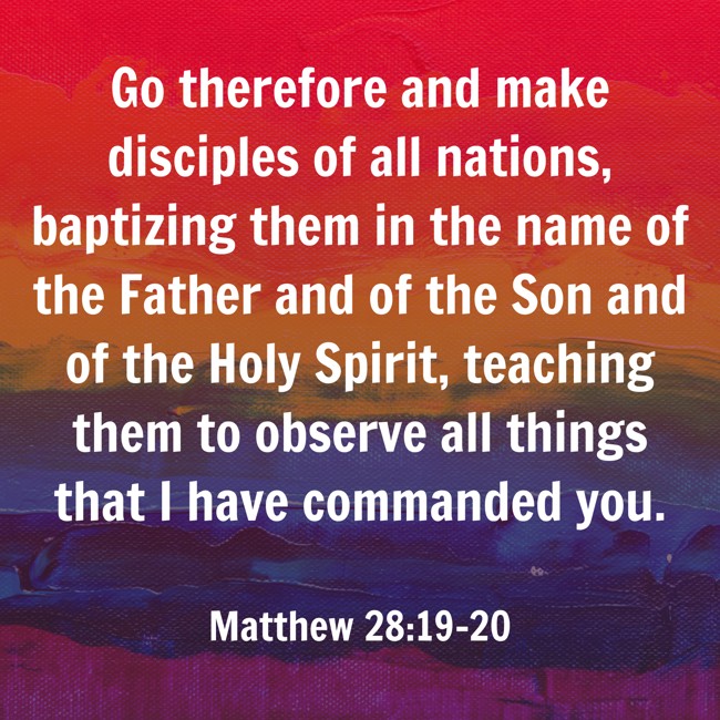 Go therefore and make disciples of all nations, baptizing them in the name of the Father and of the Son and of the Holy Spirit, teaching them to observe all things that I have commanded you. - Matthew 28:19-20
