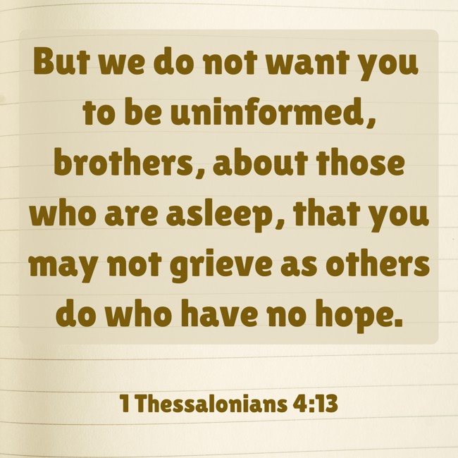 But we do not want you to be uninformed, brothers, about those who are asleep, that you may not grieve as others do who have no hope. - 1 Thessalonians 4:13