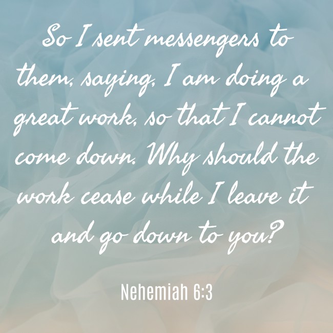 So I sent messengers to them, saying, I am doing a great work, so that I cannot come down. Why should the work cease while I leave it and go down to you? - Nehemiah 6:3