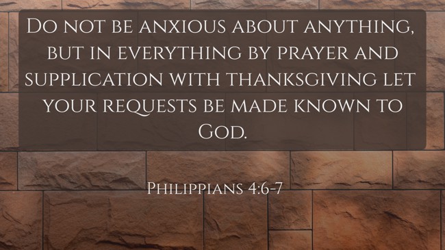 Do not be anxious about anything, but in everything by prayer and supplication with thanksgiving let your requests be made known to God. - Philippians 4:6-7