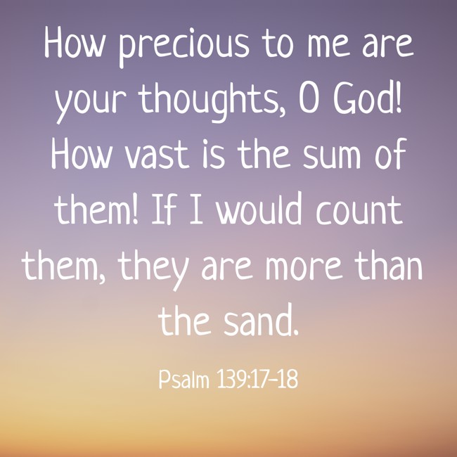 How precious to me are your thoughts, O God! How vast is the sum of them! If I would count them, they are more than the sand. - Psalm 139:17-18