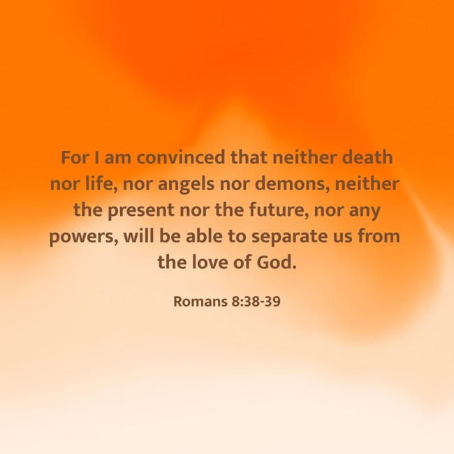 For I am convinced that neither death nor life, nor angels nor demons, neither the present nor the future, nor any powers, will be able to separate us from the love of God. - Romans 8:38-39