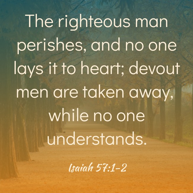 The righteous man perishes, and no one lays it to heart; devout men are taken away, while no one understands. - Isaiah 57:1-2