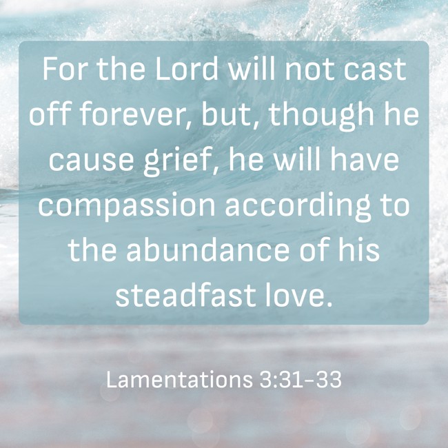 For the Lord will not cast off forever, but, though he cause grief, he will have compassion according to the abundance of his steadfast love. - Lamentations 3:31-33