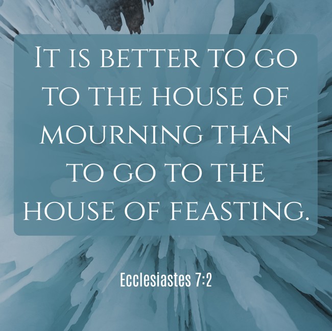 It is better to go to the house of mourning than to go to the house of feasting. - Ecclesiastes 7:2