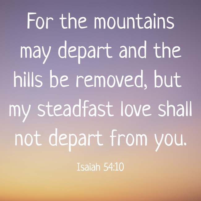 For the mountains may depart and the hills be removed, but my steadfast love shall not depart from you. - Isaiah 54:10