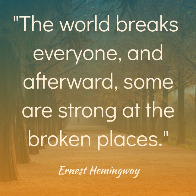 The world breaks everyone, and afterward, some are strong at the broken places. - Ernest Hemingway