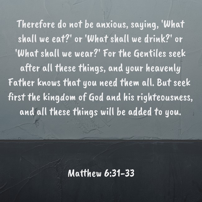 Therefore do not be anxious, saying, 'What shall we eat?' or 'What shall we drink?' or 'What shall we wear?' For the Gentiles seek after all these things, and your heavenly Father knows that you need them all. But seek first the kingdom of God and his righteousness, and all these things will be added to you. - Matthew 6:31-33