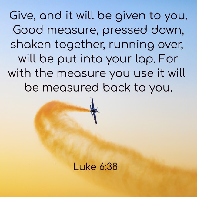 Give, and it will be given to you. Good measure, pressed down, shaken together, running over, will be put into your lap. For with the measure you use it will be measured back to you. - Luke 6:38