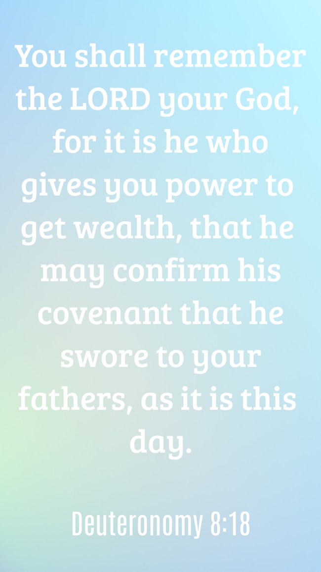 You shall remember the LORD your God, for it is he who gives you power to get wealth, that he may confirm his covenant that he swore to your fathers, as it is this day. - Deuteronomy 8:18