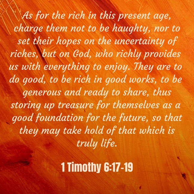 As for the rich in this present age, charge them not to be haughty, nor to set their hopes on the uncertainty of riches, but on God, who richly provides us with everything to enjoy. They are to do good, to be rich in good works, to be generous and ready to share, thus storing up treasure for themselves as a good foundation for the future, so that they may take hold of that which is truly life. - 1 Timothy 6:17-19