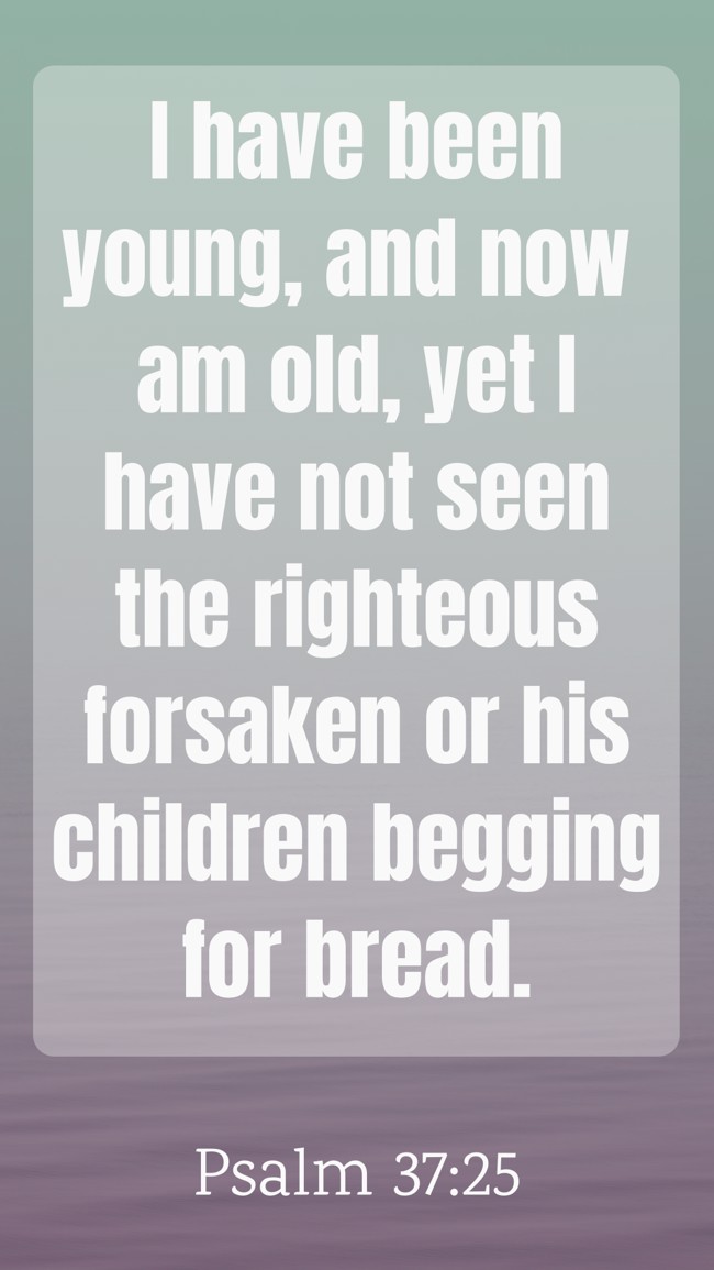 I have been young, and now am old, yet I have not seen the righteous forsaken or his children begging for bread. - Psalm 37:25