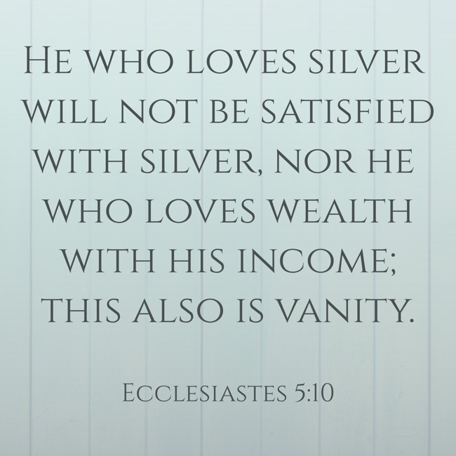 He who loves silver will not be satisfied with silver, nor he who loves wealth with his income; this also is vanity. - Ecclesiastes 5:10