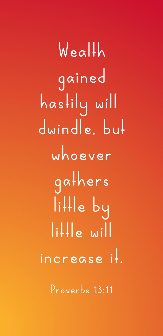 Wealth gained hastily will dwindle, but whoever gathers little by little will increase it. - Proverbs 13:11
