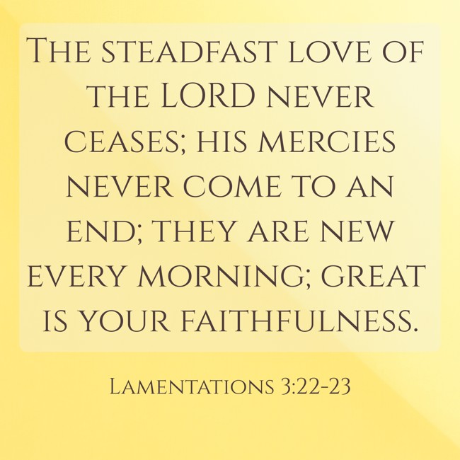The steadfast love of the LORD never ceases; his mercies never come to an end; they are new every morning; great is your faithfulness. - Lamentations 3:22-23