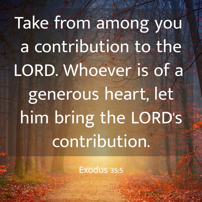 Take from among you a contribution to the LORD. Whoever is of a generous heart, let him bring the LORD's contribution. - Exodus 35:5
