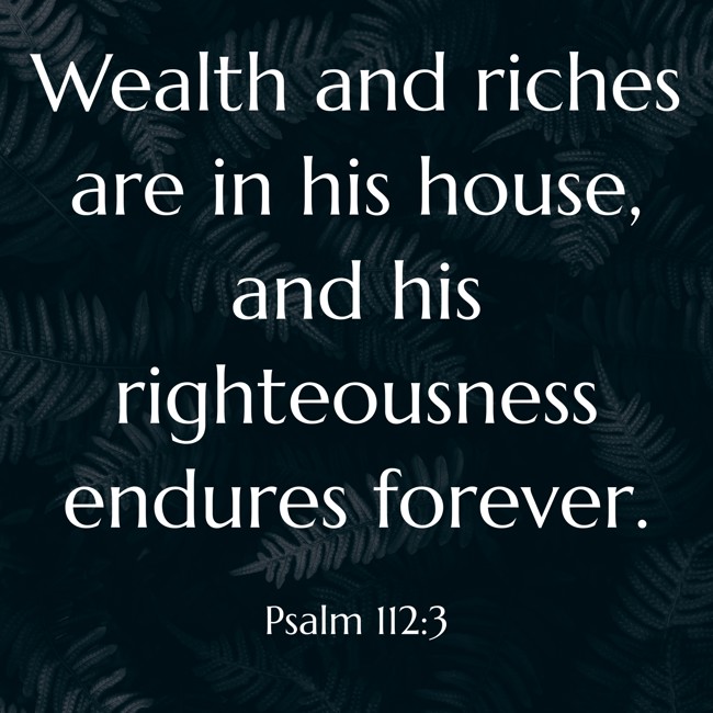 Wealth and riches are in his house, and his righteousness endures forever. - Psalm 112:3