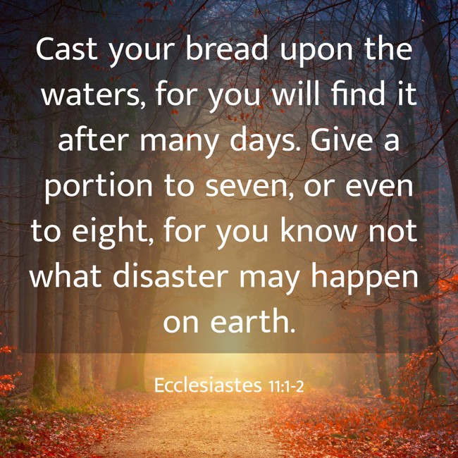 Cast your bread upon the waters, for you will find it after many days. Give a portion to seven, or even to eight, for you know not what disaster may happen on earth. - Ecclesiastes 11:1-2