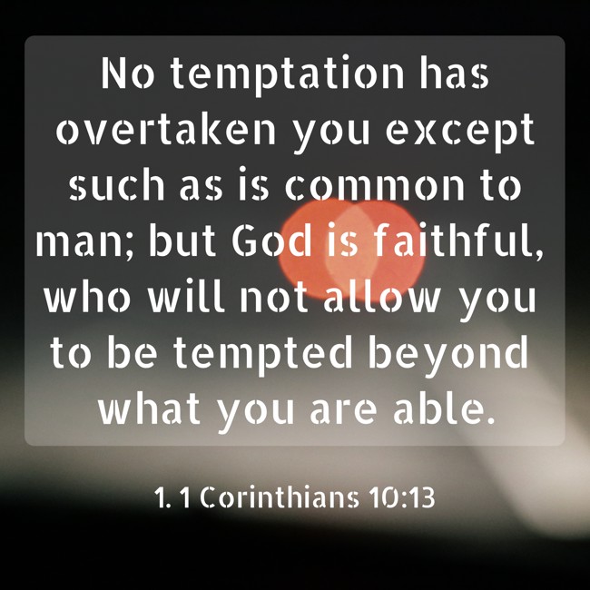 No temptation has overtaken you except such as is common to man; but God is faithful, who will not allow you to be tempted beyond what you are able. - 1. 1 Corinthians 10:13