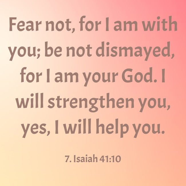 Fear not, for I am with you; be not dismayed, for I am your God. I will strengthen you, yes, I will help you. - 7. Isaiah 41:10
