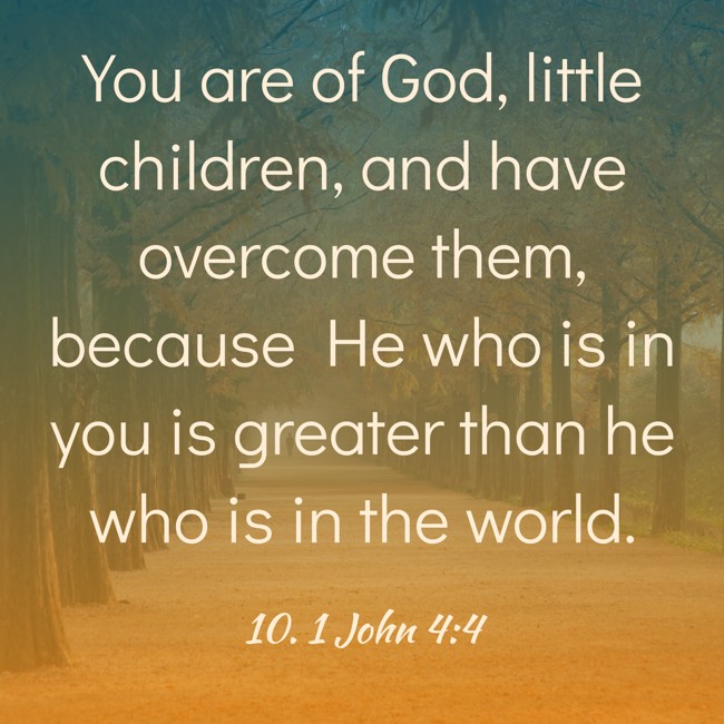 You are of God, little children, and have overcome them, because He who is in you is greater than he who is in the world. - 10. 1 John 4:4
