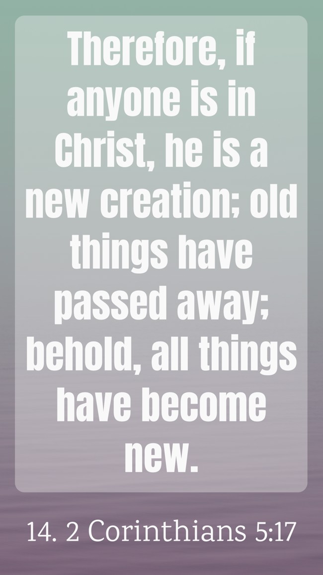 Therefore, if anyone is in Christ, he is a new creation; old things have passed away; behold, all things have become new. - 14. 2 Corinthians 5:17
