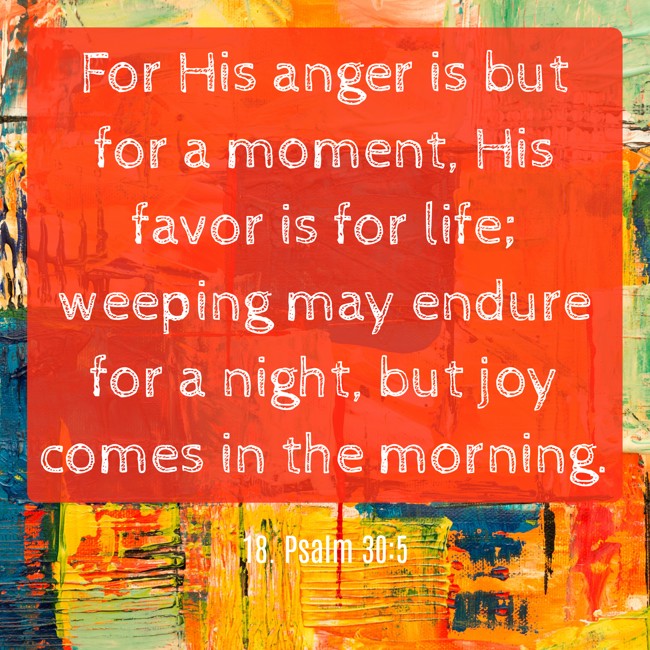 For His anger is but for a moment, His favor is for life; weeping may endure for a night, but joy comes in the morning. - 18. Psalm 30:5